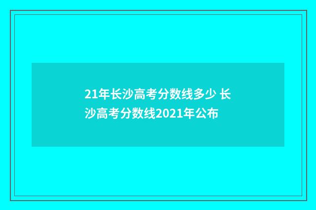 21年长沙高考分数线多少 长沙高考分数线2021年公布
