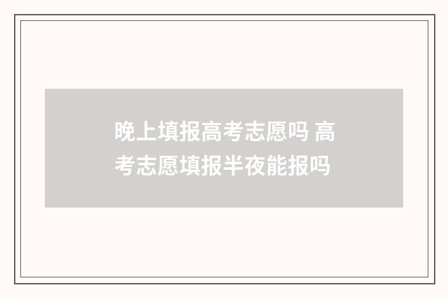 晚上填报高考志愿吗 高考志愿填报半夜能报吗