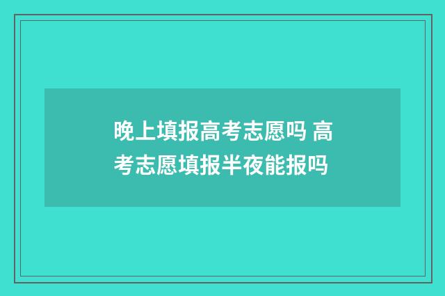 晚上填报高考志愿吗 高考志愿填报半夜能报吗