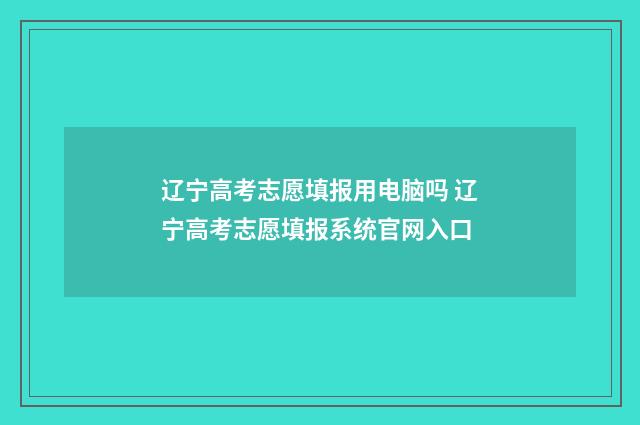 辽宁高考志愿填报用电脑吗 辽宁高考志愿填报系统官网入口