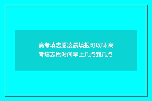 高考填志愿凌晨填报可以吗 高考填志愿时间早上几点到几点