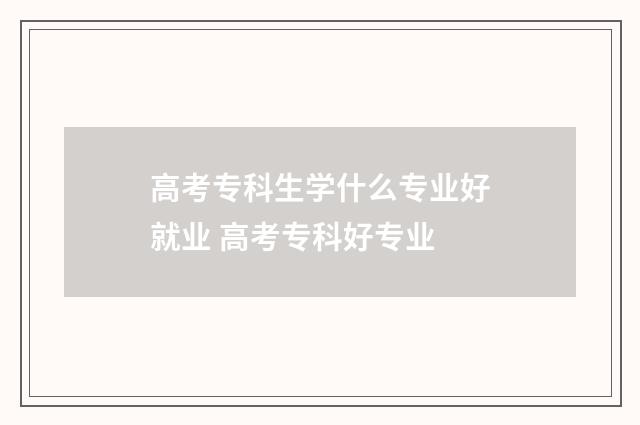 高考专科生学什么专业好就业 高考专科好专业