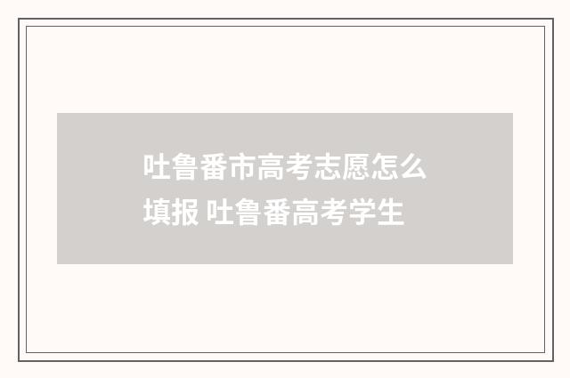 吐鲁番市高考志愿怎么填报 吐鲁番高考学生