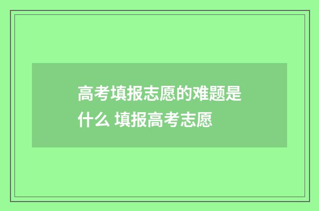 高考填报志愿的难题是什么 填报高考志愿