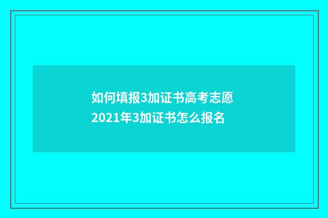 如何填报3加证书高考志愿 2021年3加证书怎么报名