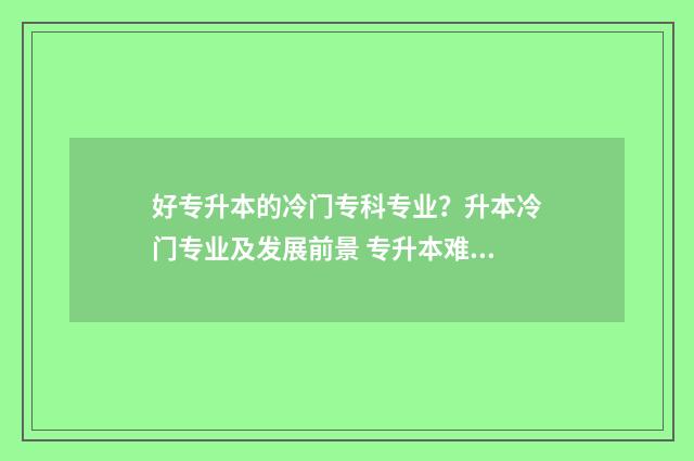 好专升本的冷门专科专业？升本冷门专业及发展前景 专升本难度小的专业