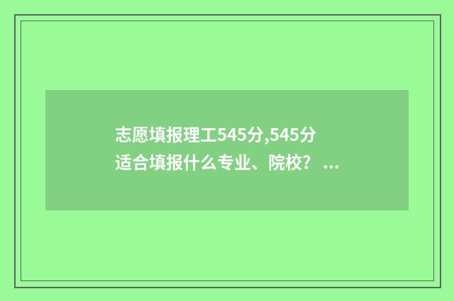 志愿填报理工545分,545分适合填报什么专业、院校？ 理工科高考志愿填报