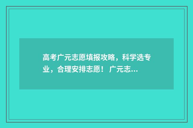 高考广元志愿填报攻略，科学选专业，合理安排志愿！ 广元志愿填报
