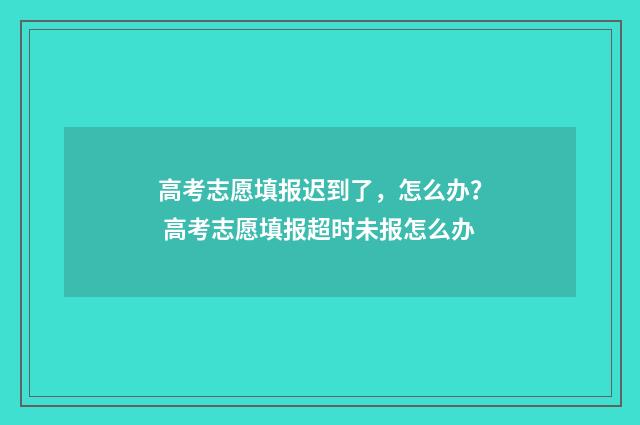 高考志愿填报迟到了，怎么办？ 高考志愿填报超时未报怎么办