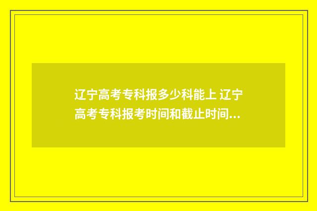 辽宁高考专科报多少科能上 辽宁高考专科报考时间和截止时间是多少