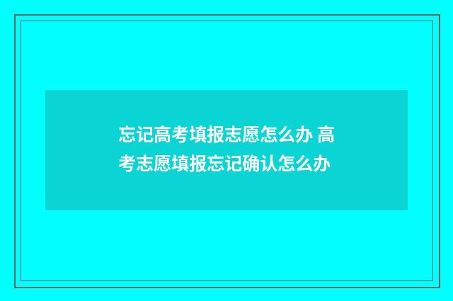 忘记高考填报志愿怎么办 高考志愿填报忘记确认怎么办