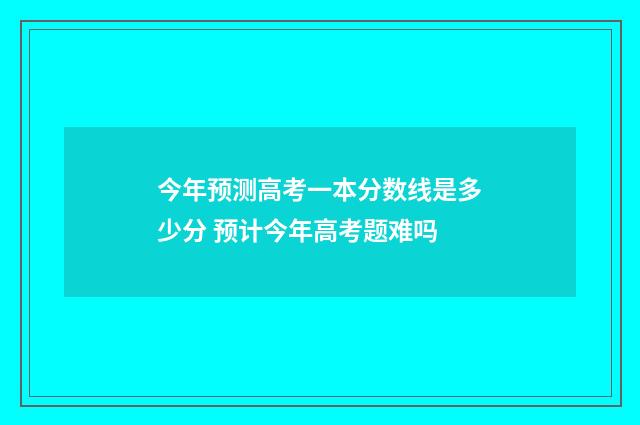 今年预测高考一本分数线是多少分 预计今年高考题难吗