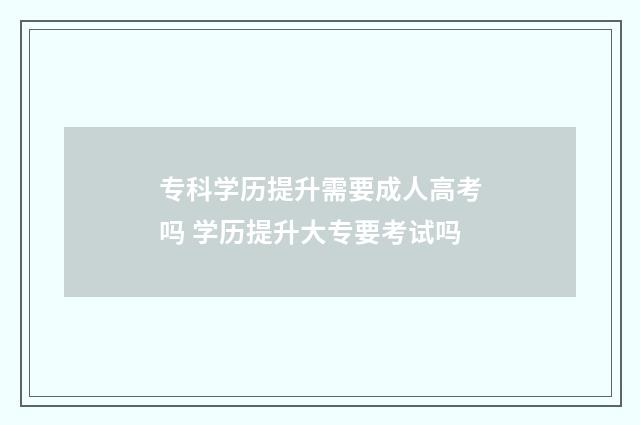 专科学历提升需要成人高考吗 学历提升大专要考试吗