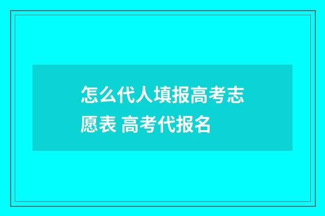 怎么代人填报高考志愿表 高考代报名
