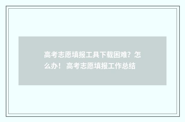 高考志愿填报工具下载困难？怎么办！ 高考志愿填报工作总结