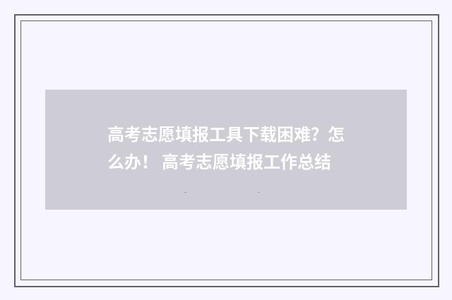 高考志愿填报工具下载困难？怎么办！ 高考志愿填报工作总结