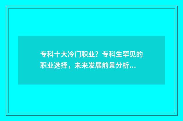 专科十大冷门职业?专科生罕见的职业选择,未来发展前景分析 专科冷门专业最新排名