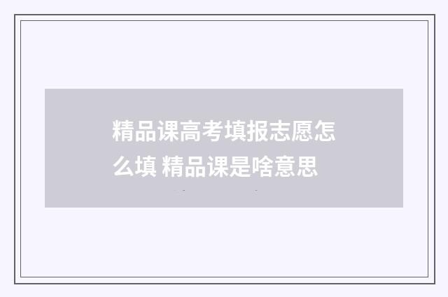 精品课高考填报志愿怎么填 精品课是啥意思