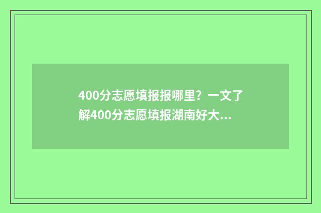 400分志愿填报报哪里？一文了解400分志愿填报湖南好大学 400分填什么学校