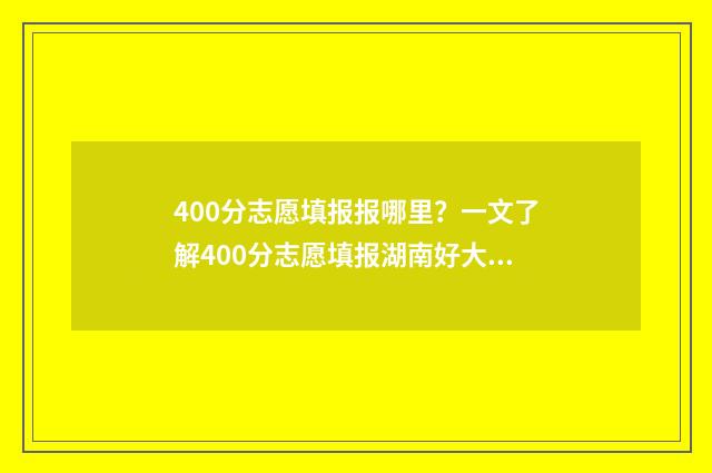 400分志愿填报报哪里？一文了解400分志愿填报湖南好大学 400分填什么学校