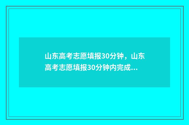 山东高考志愿填报30分钟，山东高考志愿填报30分钟内完成？ 山东高考志愿填报网站网址