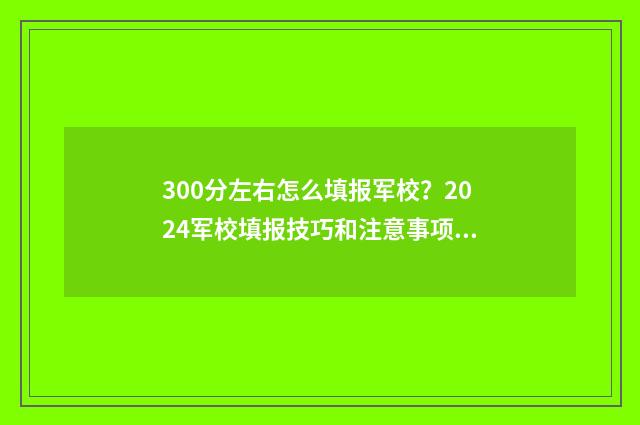 300分左右怎么填报军校？2024军校填报技巧和注意事项 300分可以填什么学校