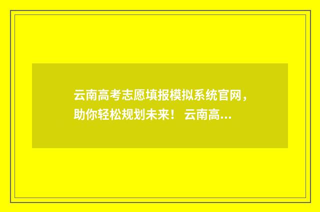 云南高考志愿填报模拟系统官网，助你轻松规划未来！ 云南高考志愿填报确认后能更改吗