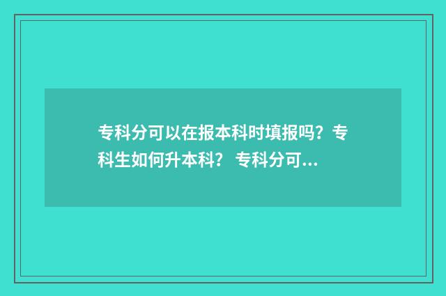 专科分可以在报本科时填报吗？专科生如何升本科？ 专科分可以报考本科吗