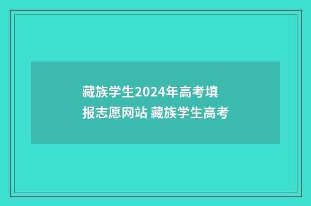 藏族学生2024年高考填报志愿网站 藏族学生高考