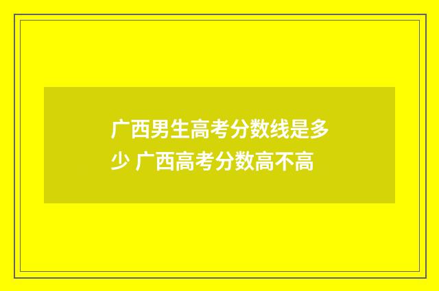 广西男生高考分数线是多少 广西高考分数高不高