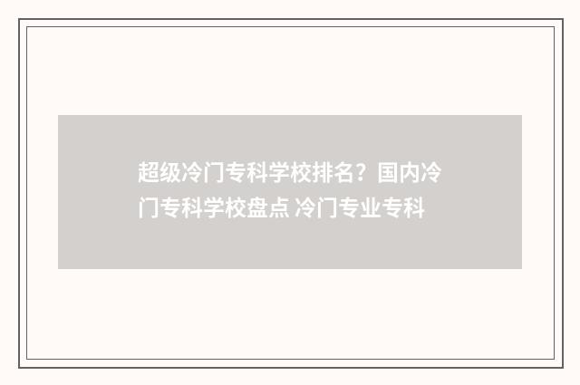 超级冷门专科学校排名？国内冷门专科学校盘点 冷门专业专科