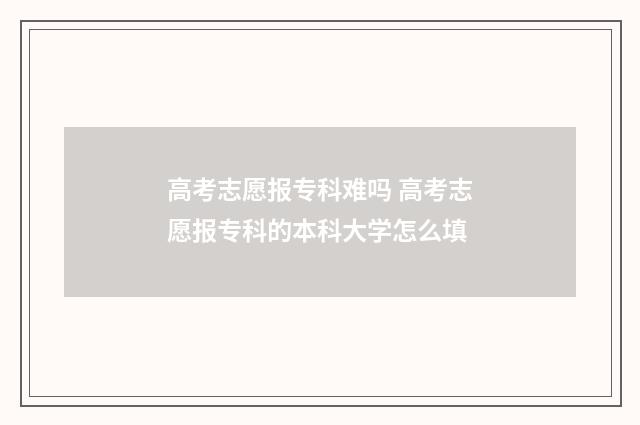 高考志愿报专科难吗 高考志愿报专科的本科大学怎么填