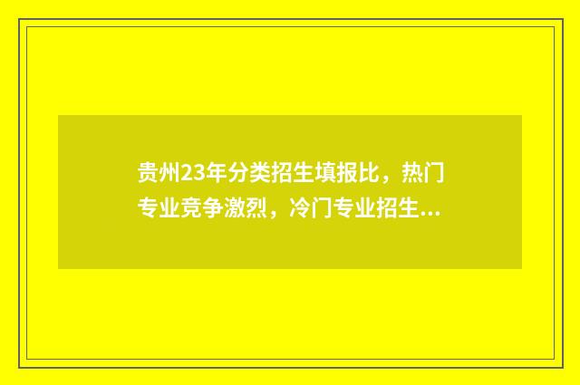 贵州23年分类招生填报比，热门专业竞争激烈，冷门专业招生遇冷 2021贵州分类招生考试