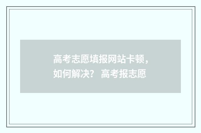 高考志愿填报网站卡顿，如何解决？ 高考报志愿