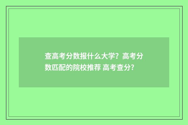 查高考分数报什么大学?高考分数匹配的院校推荐 高考查分?