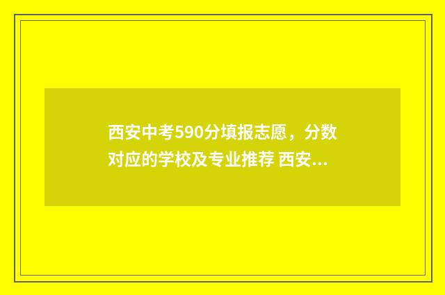 西安中考590分填报志愿，分数对应的学校及专业推荐 西安中考580分怎么样