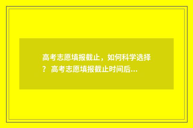 高考志愿填报截止，如何科学选择？ 高考志愿填报截止时间后还可以查询自己填报的志愿吗