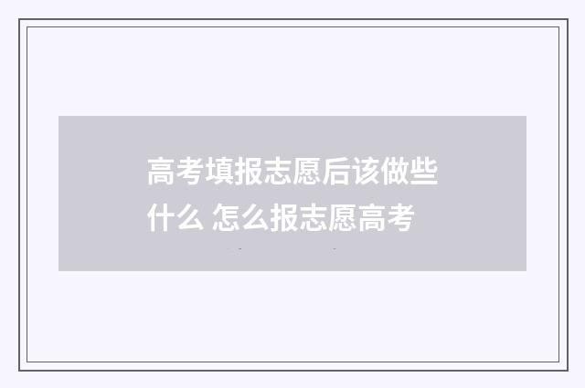 高考填报志愿后该做些什么 怎么报志愿高考