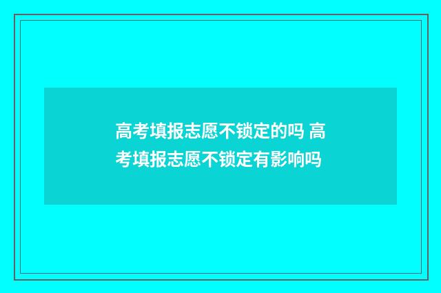 高考填报志愿不锁定的吗 高考填报志愿不锁定有影响吗