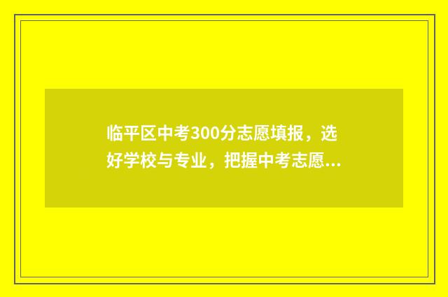 临平区中考300分志愿填报，选好学校与专业，把握中考志愿填报 临平区中考300分排名