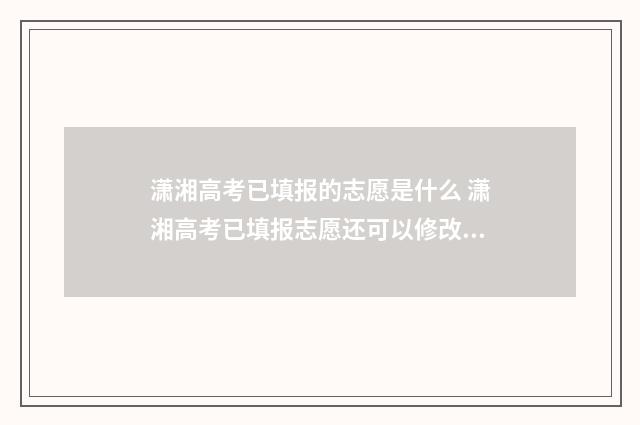 潇湘高考已填报的志愿是什么 潇湘高考已填报志愿还可以修改吗