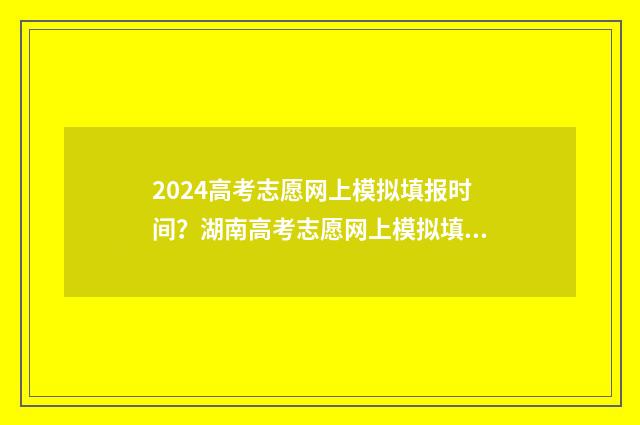 2024高考志愿网上模拟填报时间？湖南高考志愿网上模拟填报入口 2024高考志愿网什么时候关闭