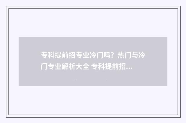 专科提前招专业冷门吗？热门与冷门专业解析大全 专科提前招生可以报考几个学校