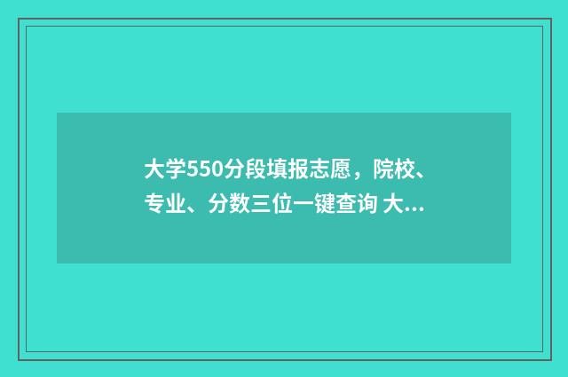 大学550分段填报志愿,院校、专业、分数三位一键查询 大学分数在550分范围左右的大学