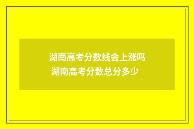 湖南高考分数线会上涨吗 湖南高考分数总分多少