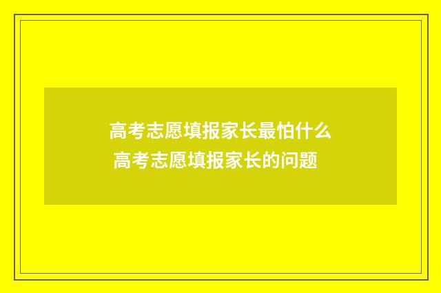 高考志愿填报家长最怕什么 高考志愿填报家长的问题