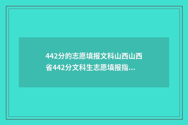 442分的志愿填报文科山西山西省442分文科生志愿填报指导，助你轻松上理想大学 高考分数442分填啥学校