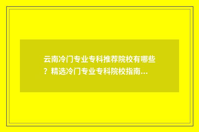 云南冷门专业专科推荐院校有哪些？精选冷门专业专科院校指南 云南省冷门专业