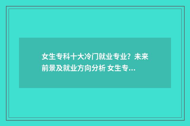 女生专科十大冷门就业专业？未来前景及就业方向分析 女生专科有什么好的专业推荐知乎