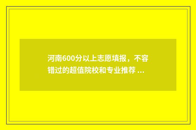 河南600分以上志愿填报，不容错过的超值院校和专业推荐 2021河南600分以上